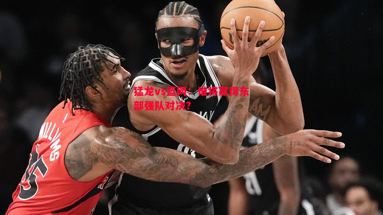 利记平台-猛龙vs篮网：谁将赢得东部强队对决？