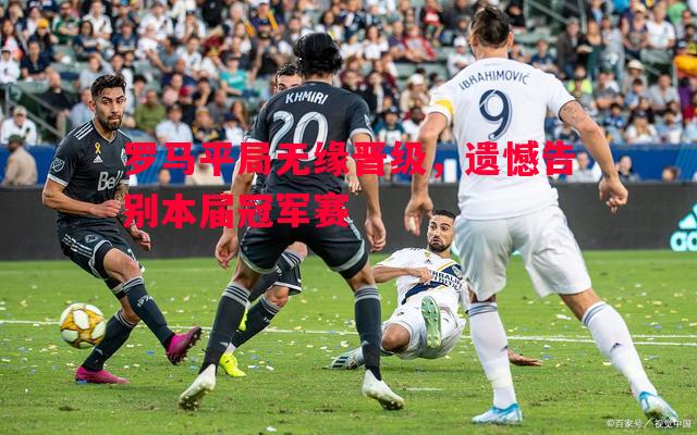 利记官网-罗马平局无缘晋级，遗憾告别本届冠军赛