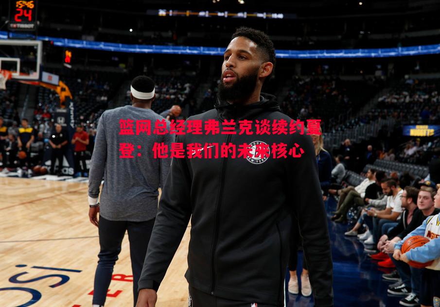 篮网总经理弗兰克谈续约夏登：他是我们的未来核心