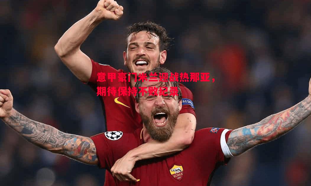 意甲豪门米兰迎战热那亚，期待保持不败纪录