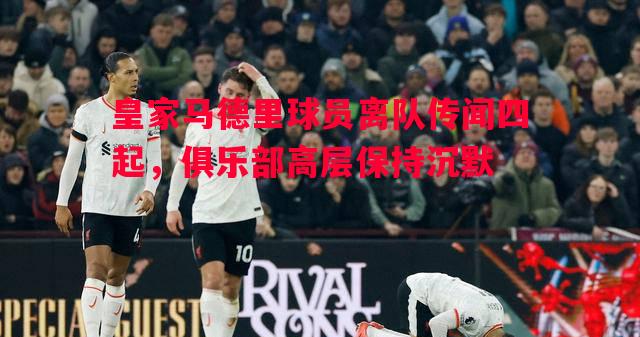皇家马德里球员离队传闻四起，俱乐部高层保持沉默