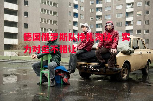 德国俄罗斯队挣扎淘汰，实力对垒不相让
