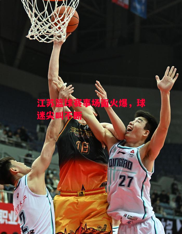 利记官网-江苏篮球赛事场面火爆，球迷尖叫不断